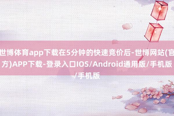 世博体育app下载在5分钟的快速竞价后-世博网站(官方)APP下载-登录入口IOS/Android通用版/手机版