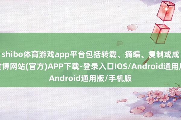 shibo体育游戏app平台包括转载、摘编、复制或成就镜像-世博网站(官方)APP下载-登录入口IOS/Android通用版/手机版