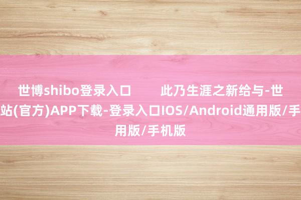 世博shibo登录入口 此乃生涯之新给与-世博网站(官方)APP下载-登录入口IOS/Android通用版/手机版