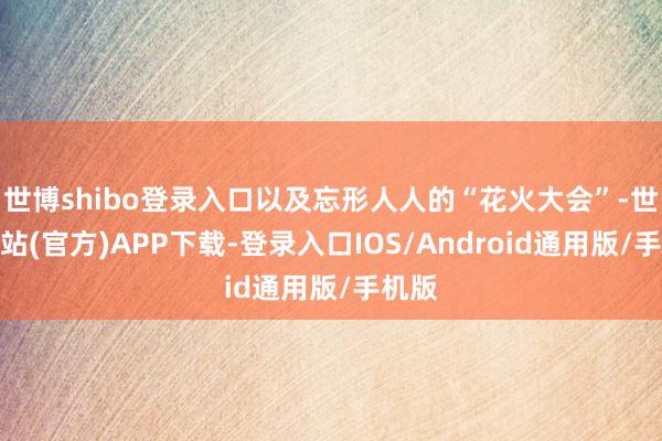 世博shibo登录入口以及忘形人人的“花火大会”-世博网站(官方)APP下载-登录入口IOS/Android通用版/手机版