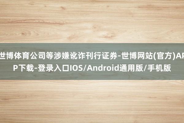 世博体育公司等涉嫌讹诈刊行证券-世博网站(官方)APP下载-登录入口IOS/Android通用版/手机版