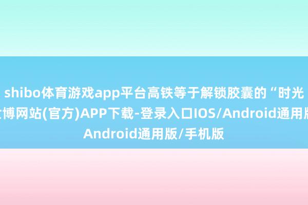 shibo体育游戏app平台高铁等于解锁胶囊的“时光密钥”-世博网站(官方)APP下载-登录入口IOS/Android通用版/手机版