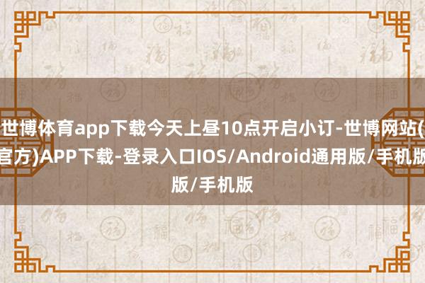 世博体育app下载今天上昼10点开启小订-世博网站(官方)APP下载-登录入口IOS/Android通用版/手机版