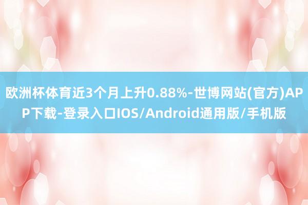 欧洲杯体育近3个月上升0.88%-世博网站(官方)APP下载-登录入口IOS/Android通用版/手机版