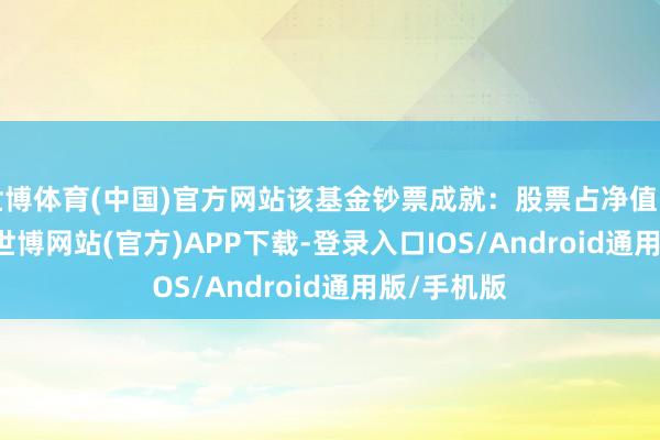 世博体育(中国)官方网站该基金钞票成就：股票占净值比99.47%-世博网站(官方)APP下载-登录入口IOS/Android通用版/手机版