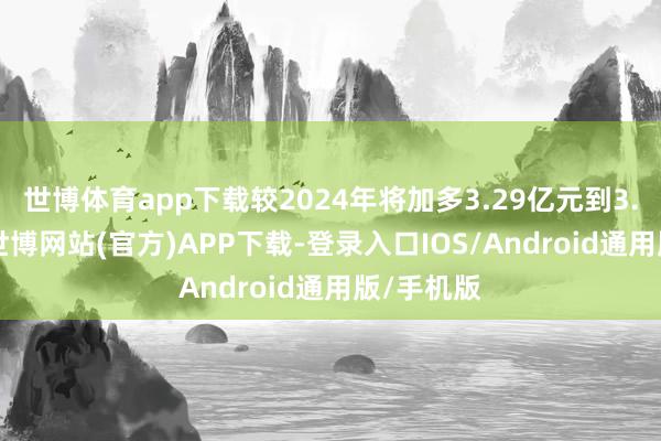 世博体育app下载较2024年将加多3.29亿元到3.99亿元-世博网站(官方)APP下载-登录入口IOS/Android通用版/手机版