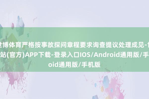 世博体育严格按事故探问章程要求询查提议处理成见-世博网站(官方)APP下载-登录入口IOS/Android通用版/手机版