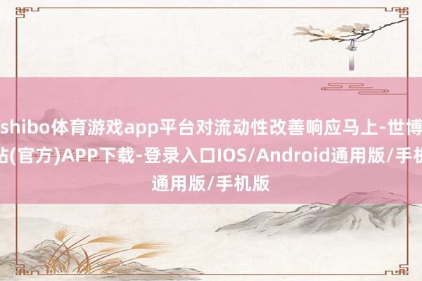 shibo体育游戏app平台对流动性改善响应马上-世博网站(官方)APP下载-登录入口IOS/Android通用版/手机版