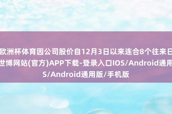 欧洲杯体育因公司股价自12月3日以来连合8个往来日大幅上升-世博网站(官方)APP下载-登录入口IOS/Android通用版/手机版