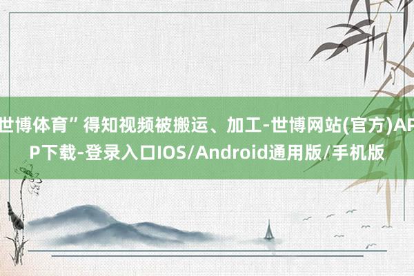 世博体育”得知视频被搬运、加工-世博网站(官方)APP下载-登录入口IOS/Android通用版/手机版