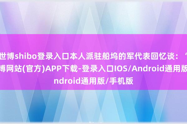 世博shibo登录入口本人派驻船坞的军代表回忆谈:“那时-世博网站(官方)APP下载-登录入口IOS/Android通用版/手机版