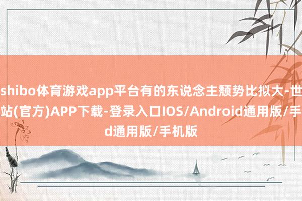 shibo体育游戏app平台有的东说念主颓势比拟大-世博网站(官方)APP下载-登录入口IOS/Android通用版/手机版