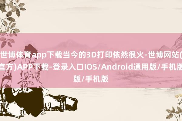世博体育app下载当今的3D打印依然很火-世博网站(官方)APP下载-登录入口IOS/Android通用版/手机版