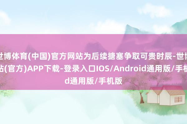 世博体育(中国)官方网站为后续搪塞争取可贵时辰-世博网站(官方)APP下载-登录入口IOS/Android通用版/手机版