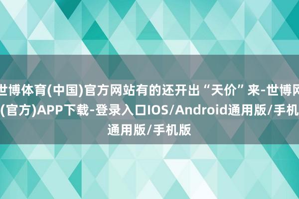世博体育(中国)官方网站有的还开出“天价”来-世博网站(官方)APP下载-登录入口IOS/Android通用版/手机版