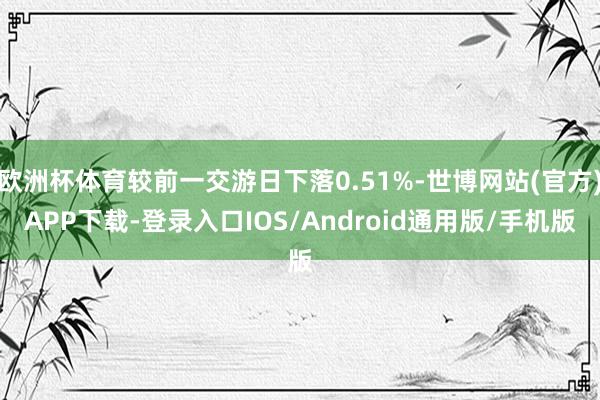欧洲杯体育较前一交游日下落0.51%-世博网站(官方)APP下载-登录入口IOS/Android通用版/手机版