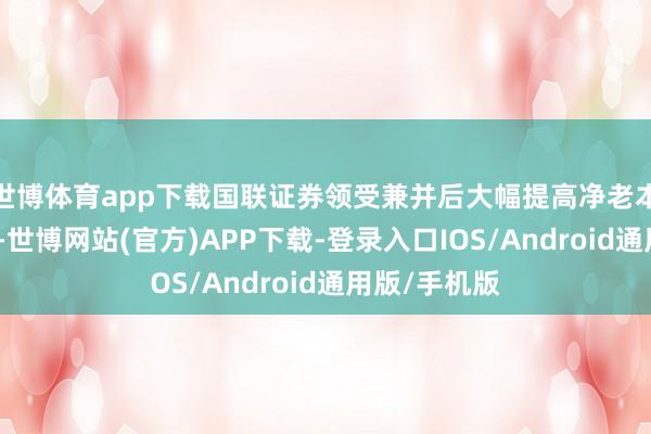 世博体育app下载国联证券领受兼并后大幅提高净老本与抽象实力-世博网站(官方)APP下载-登录入口IOS/Android通用版/手机版