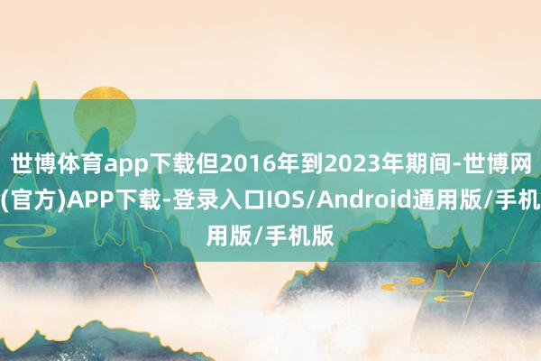世博体育app下载但2016年到2023年期间-世博网站(官方)APP下载-登录入口IOS/Android通用版/手机版