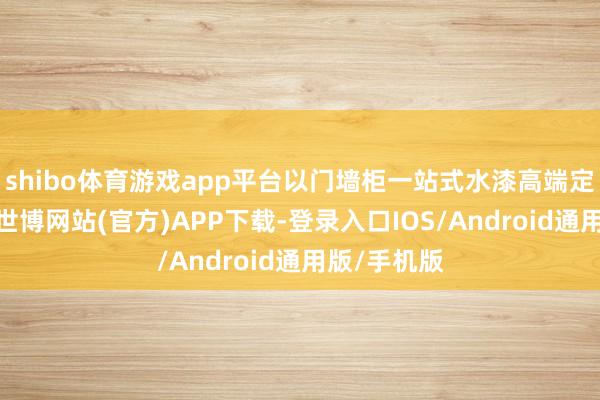 shibo体育游戏app平台以门墙柜一站式水漆高端定制为中枢-世博网站(官方)APP下载-登录入口IOS/Android通用版/手机版