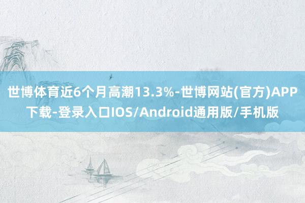 世博体育近6个月高潮13.3%-世博网站(官方)APP下载-登录入口IOS/Android通用版/手机版