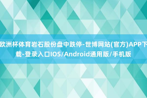 欧洲杯体育岩石股份盘中跌停-世博网站(官方)APP下载-登录入口IOS/Android通用版/手机版