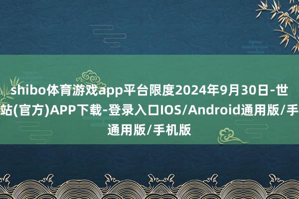 shibo体育游戏app平台限度2024年9月30日-世博网站(官方)APP下载-登录入口IOS/Android通用版/手机版