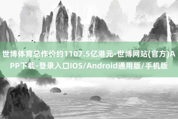 世博体育总作价约1107.5亿港元-世博网站(官方)APP下载-登录入口IOS/Android通用版/手机版