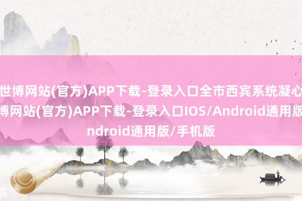 世博网站(官方)APP下载-登录入口全市西宾系统凝心聚力-世博网站(官方)APP下载-登录入口IOS/Android通用版/手机版