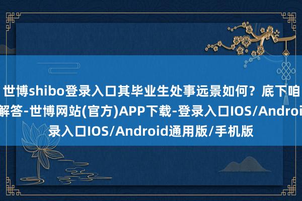 世博shibo登录入口其毕业生处事远景如何?底下咱们来为全球一一解答-世博网站(官方)APP下载-登录入口IOS/Android通用版/手机版