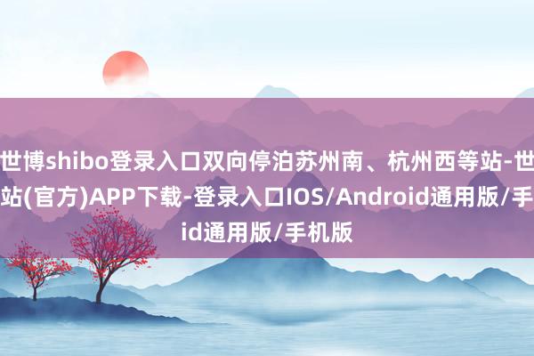 世博shibo登录入口双向停泊苏州南、杭州西等站-世博网站(官方)APP下载-登录入口IOS/Android通用版/手机版