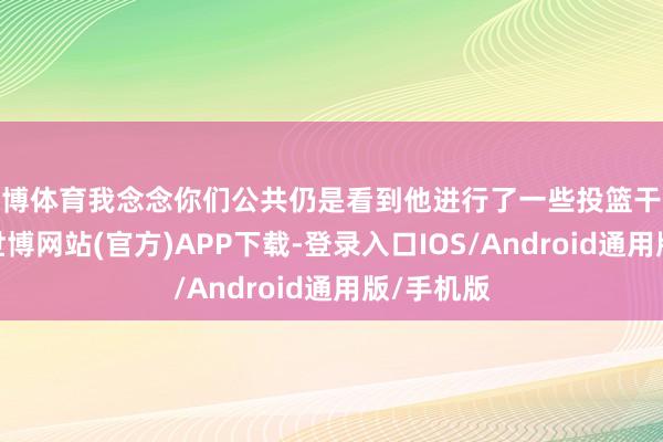 世博体育我念念你们公共仍是看到他进行了一些投篮干系的磨砺-世博网站(官方)APP下载-登录入口IOS/Android通用版/手机版