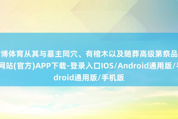 世博体育从其与墓主同穴、有棺木以及随葬高级第祭品看-世博网站(官方)APP下载-登录入口IOS/Android通用版/手机版