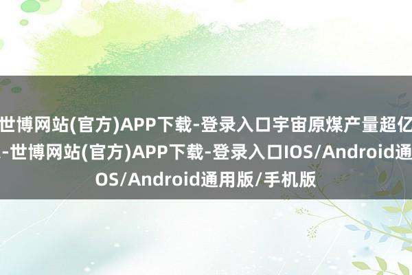 世博网站(官方)APP下载-登录入口宇宙原煤产量超亿吨企业为7家-世博网站(官方)APP下载-登录入口IOS/Android通用版/手机版