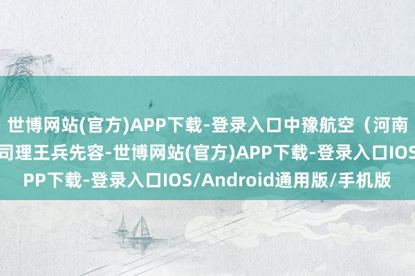 世博网站(官方)APP下载-登录入口中豫航空(河南)集团有限公司副总司理王兵先容-世博网站(官方)APP下载-登录入口IOS/Android通用版/手机版