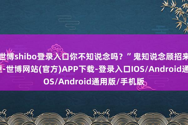 世博shibo登录入口你不知说念吗?”鬼知说念顾招来嘴角都多僵硬-世博网站(官方)APP下载-登录入口IOS/Android通用版/手机版