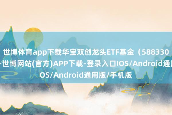 世博体育app下载华宝双创龙头ETF基金（588330）跌1.41%-世博网站(官方)APP下载-登录入口IOS/Android通用版/手机版