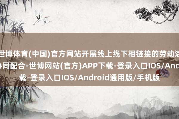 世博体育(中国)官方网站开展线上线下相链接的劳动活动；加强劳动机构协同配合-世博网站(官方)APP下载-登录入口IOS/Android通用版/手机版