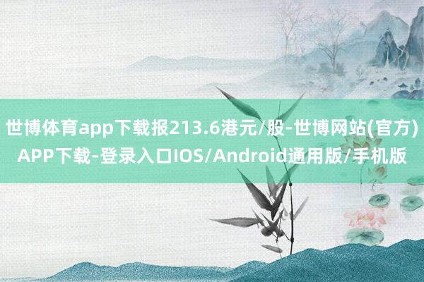 世博体育app下载报213.6港元/股-世博网站(官方)APP下载-登录入口IOS/Android通用版/手机版