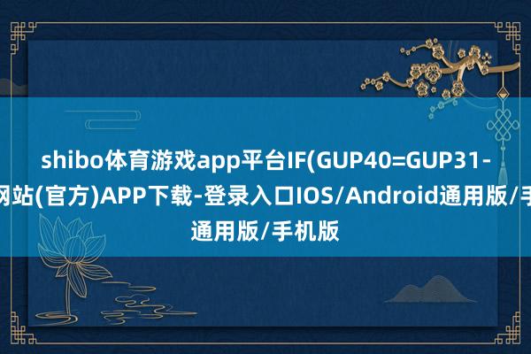 shibo体育游戏app平台IF(GUP40=GUP31-世博网站(官方)APP下载-登录入口IOS/Android通用版/手机版
