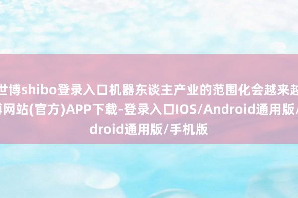 世博shibo登录入口机器东谈主产业的范围化会越来越近-世博网站(官方)APP下载-登录入口IOS/Android通用版/手机版
