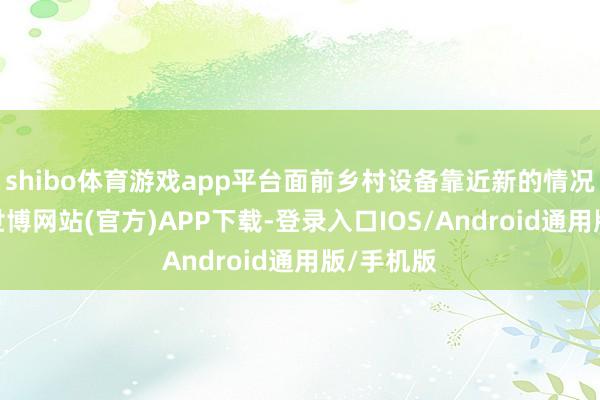 shibo体育游戏app平台面前乡村设备靠近新的情况与挑战-世博网站(官方)APP下载-登录入口IOS/Android通用版/手机版