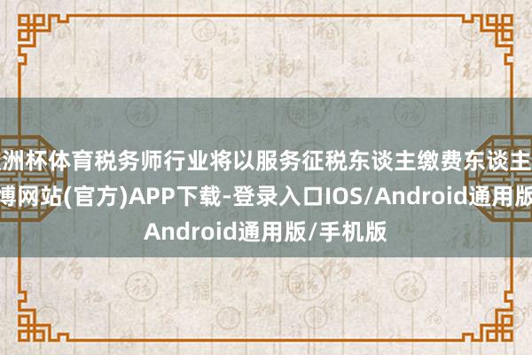欧洲杯体育税务师行业将以服务征税东谈主缴费东谈主为中心-世博网站(官方)APP下载-登录入口IOS/Android通用版/手机版