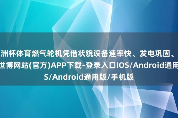 欧洲杯体育燃气轮机凭借状貌设备速率快、发电巩固、启动速率快-世博网站(官方)APP下载-登录入口IOS/Android通用版/手机版