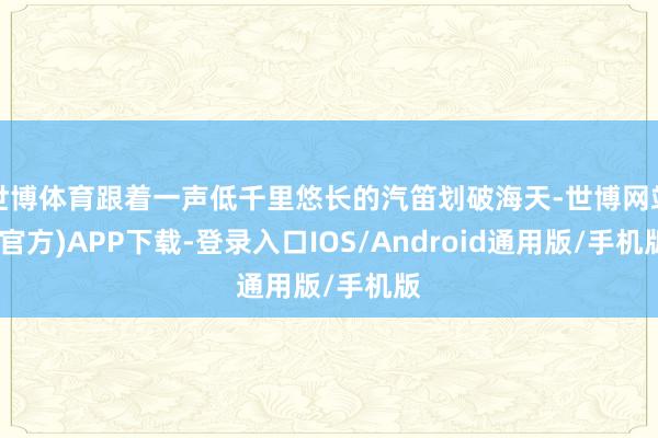 世博体育跟着一声低千里悠长的汽笛划破海天-世博网站(官方)APP下载-登录入口IOS/Android通用版/手机版