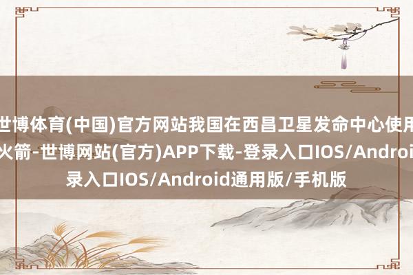 世博体育(中国)官方网站我国在西昌卫星发命中心使用长征三号乙输送火箭-世博网站(官方)APP下载-登录入口IOS/Android通用版/手机版