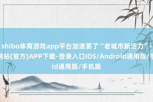 shibo体育游戏app平台加速罢了“老城市新活力”-世博网站(官方)APP下载-登录入口IOS/Android通用版/手机版