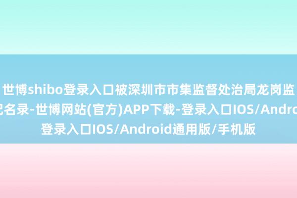 世博shibo登录入口被深圳市市集监督处治局龙岗监管局列入谋略相配名录-世博网站(官方)APP下载-登录入口IOS/Android通用版/手机版