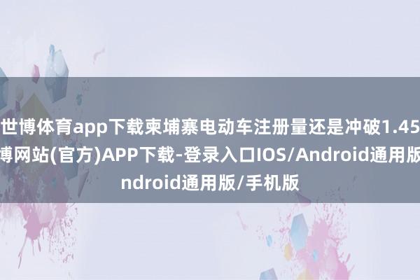 世博体育app下载柬埔寨电动车注册量还是冲破1.45万辆-世博网站(官方)APP下载-登录入口IOS/Android通用版/手机版