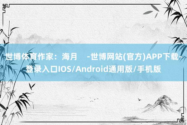 世博体育作家：海月    -世博网站(官方)APP下载-登录入口IOS/Android通用版/手机版