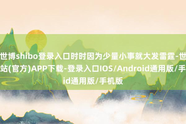 世博shibo登录入口时时因为少量小事就大发雷霆-世博网站(官方)APP下载-登录入口IOS/Android通用版/手机版